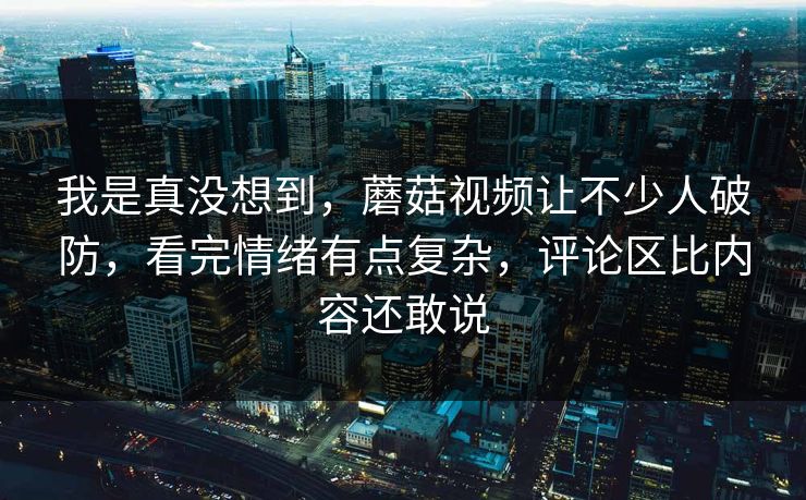 我是真没想到，蘑菇视频让不少人破防，看完情绪有点复杂，评论区比内容还敢说