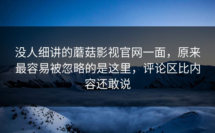 没人细讲的蘑菇影视官网一面，原来最容易被忽略的是这里，评论区比内容还敢说