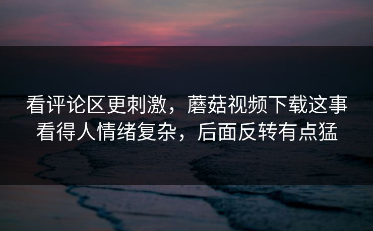 看评论区更刺激，蘑菇视频下载这事看得人情绪复杂，后面反转有点猛
