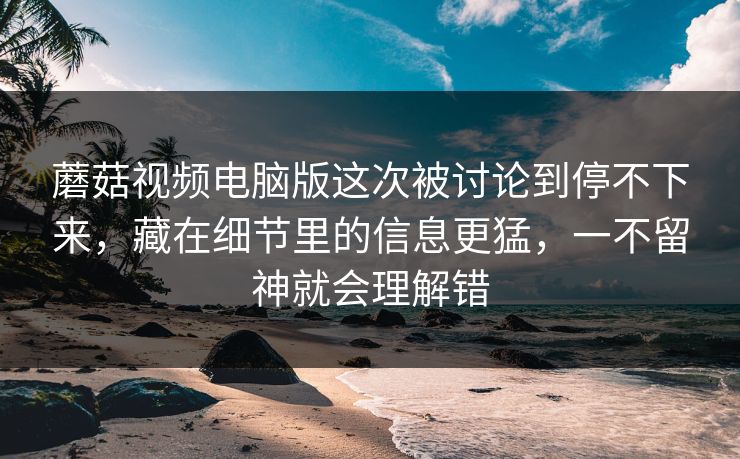 蘑菇视频电脑版这次被讨论到停不下来，藏在细节里的信息更猛，一不留神就会理解错
