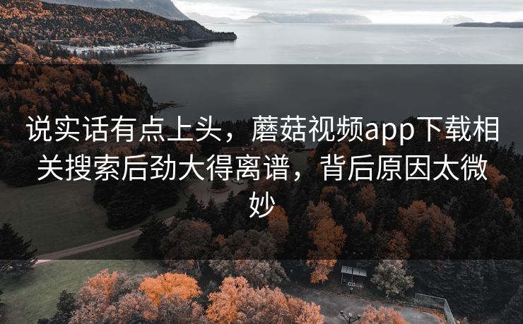说实话有点上头，蘑菇视频app下载相关搜索后劲大得离谱，背后原因太微妙