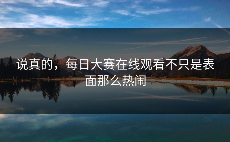 说真的，每日大赛在线观看不只是表面那么热闹