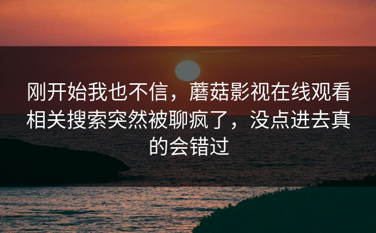 刚开始我也不信,蘑菇影视在线观看相关搜索突然被聊疯了,没点进去真的会错过 刚开始我也不信,蘑菇影视在线观看相关搜索突然被聊疯了,没点进去真的会错过