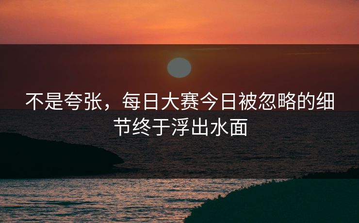 不是夸张,每日大赛今日被忽略的细节终于浮出水面 不是夸张,每日大赛今日被忽略的细节终于浮出水面