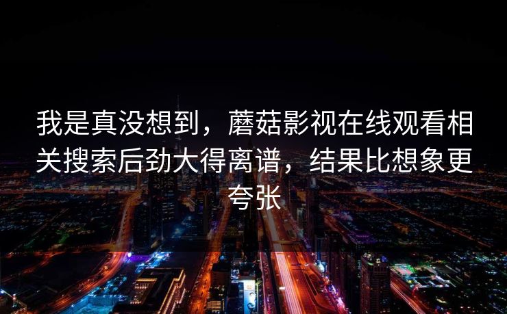 我是真没想到，蘑菇影视在线观看相关搜索后劲大得离谱，结果比想象更夸张