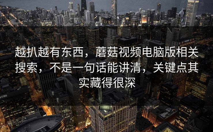 越扒越有东西,蘑菇视频电脑版相关搜索,不是一句话能讲清,关键点其实藏得很深 越扒越有东西,蘑菇视频电脑版相关搜索,不是一句话能讲清,关键点其实藏得很深