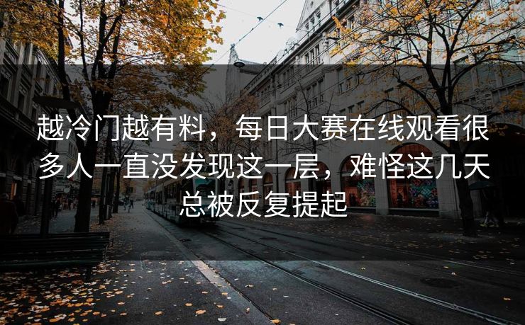 越冷门越有料,每日大赛在线观看很多人一直没发现这一层,难怪这几天总被反复提起 越冷门越有料,每日大赛在线观看很多人一直没发现这一层,难怪这几天总被反复提起