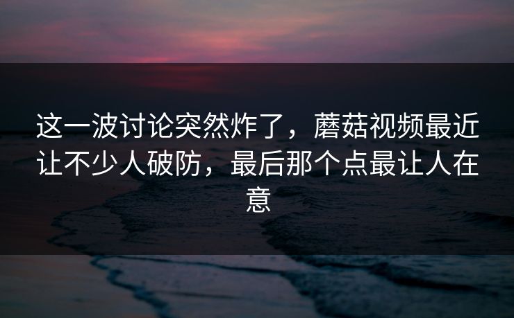 这一波讨论突然炸了，蘑菇视频最近让不少人破防，最后那个点最让人在意