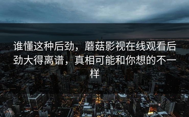 谁懂这种后劲,蘑菇影视在线观看后劲大得离谱,真相可能和你想的不一样 谁懂这种后劲,蘑菇影视在线观看后劲大得离谱,真相可能和你想的不一样