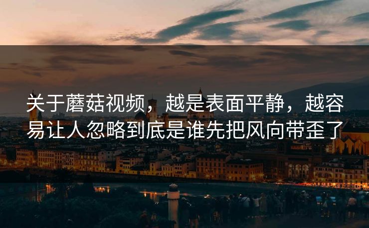 关于蘑菇视频,越是表面平静,越容易让人忽略到底是谁先把风向带歪了 关于蘑菇视频,越是表面平静,越容易让人忽略到底是谁先把风向带歪了