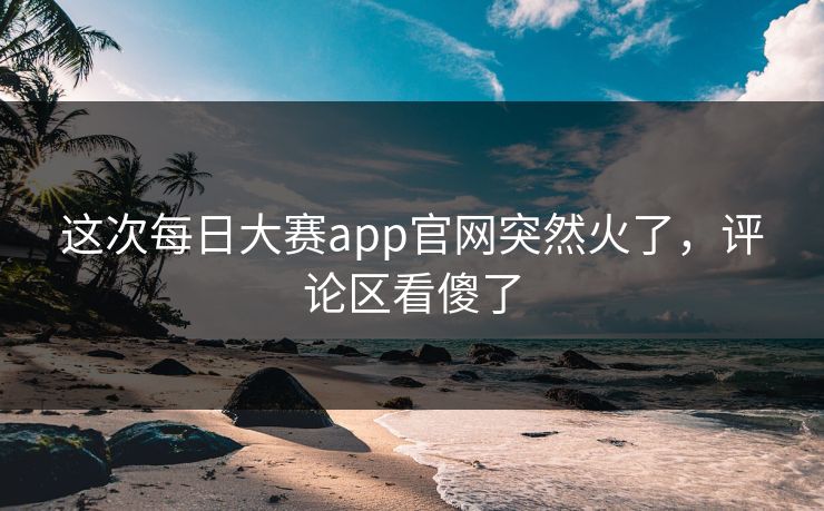 这次每日大赛app官网突然火了，评论区看傻了