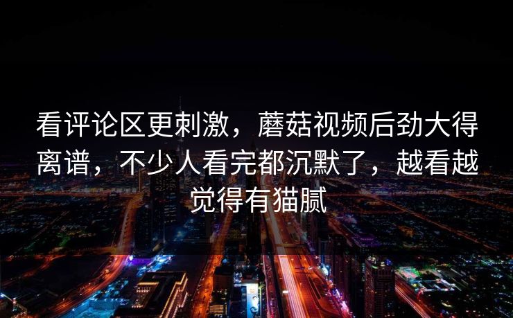 看评论区更刺激,蘑菇视频后劲大得离谱,不少人看完都沉默了,越看越觉得有猫腻 看评论区更刺激,蘑菇视频后劲大得离谱,不少人看完都沉默了,越看越觉得有猫腻