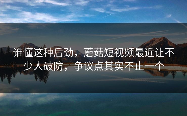谁懂这种后劲,蘑菇短视频最近让不少人破防,争议点其实不止一个 谁懂这种后劲,蘑菇短视频最近让不少人破防,争议点其实不止一个