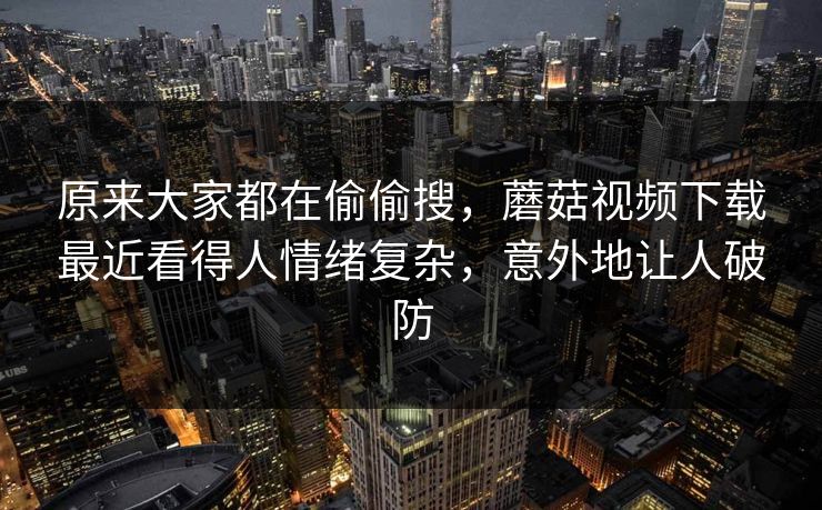 原来大家都在偷偷搜,蘑菇视频下载最近看得人情绪复杂,意外地让人破防 原来大家都在偷偷搜,蘑菇视频下载最近看得人情绪复杂,意外地让人破防