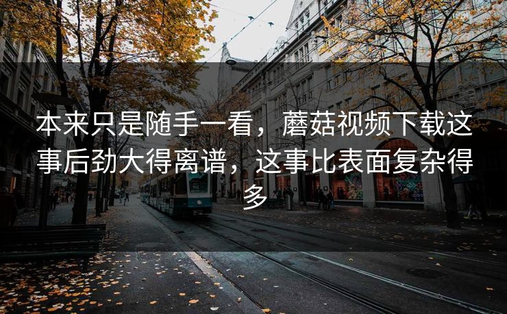 本来只是随手一看,蘑菇视频下载这事后劲大得离谱,这事比表面复杂得多 本来只是随手一看,蘑菇视频下载这事后劲大得离谱,这事比表面复杂得多