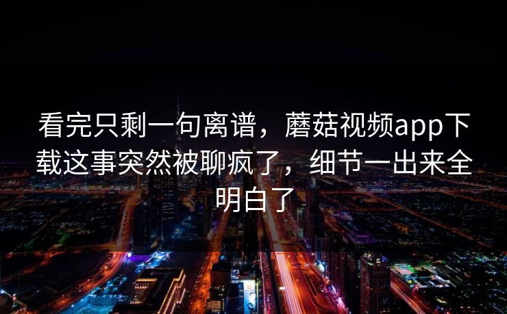 看完只剩一句离谱,蘑菇视频app下载这事突然被聊疯了,细节一出来全明白了 看完只剩一句离谱,蘑菇视频app下载这事突然被聊疯了,细节一出来全明白了