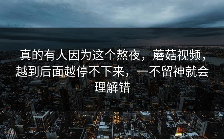 真的有人因为这个熬夜,蘑菇视频,越到后面越停不下来,一不留神就会理解错 真的有人因为这个熬夜,蘑菇视频,越到后面越停不下来,一不留神就会理解错
