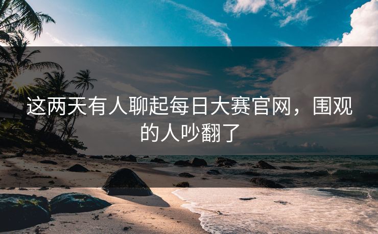 这两天有人聊起每日大赛官网,围观的人吵翻了 这两天有人聊起每日大赛官网,围观的人吵翻了