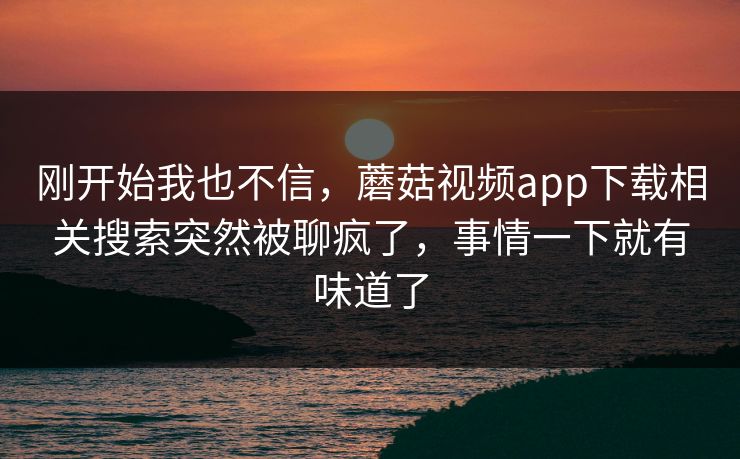 刚开始我也不信,蘑菇视频app下载相关搜索突然被聊疯了,事情一下就有味道了 刚开始我也不信,蘑菇视频app下载相关搜索突然被聊疯了,事情一下就有味道了
