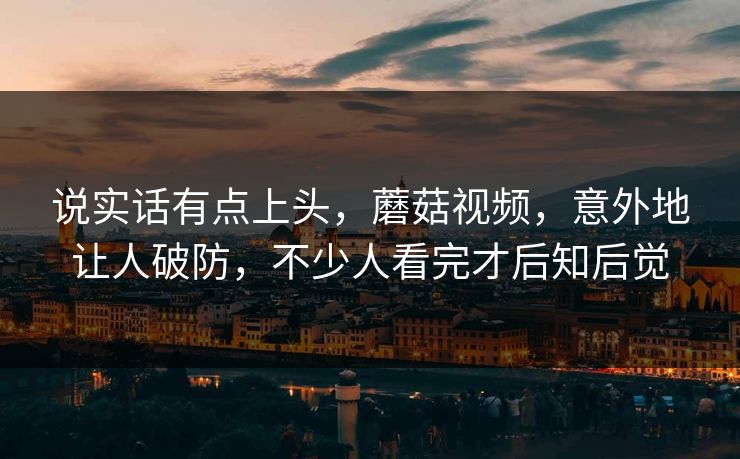 说实话有点上头,蘑菇视频,意外地让人破防,不少人看完才后知后觉 说实话有点上头,蘑菇视频,意外地让人破防,不少人看完才后知后觉