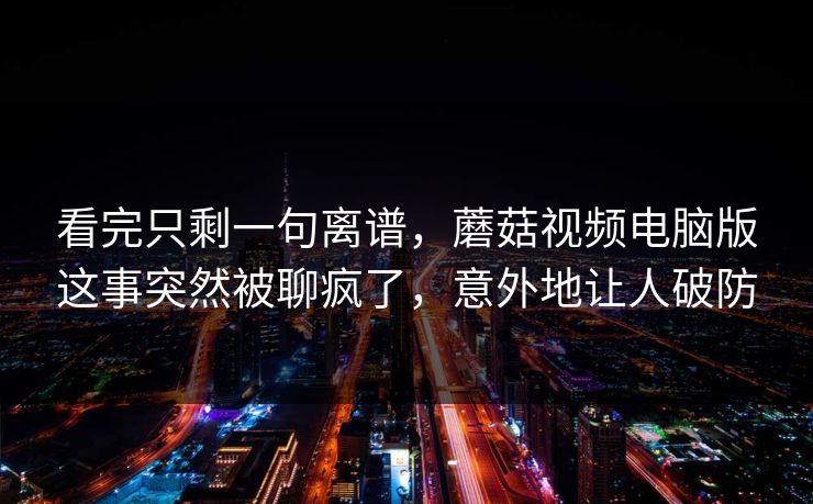 看完只剩一句离谱,蘑菇视频电脑版这事突然被聊疯了,意外地让人破防 看完只剩一句离谱,蘑菇视频电脑版这事突然被聊疯了,意外地让人破防