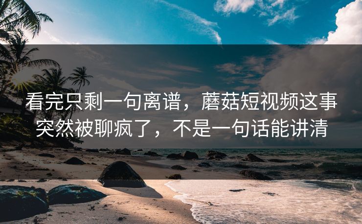 看完只剩一句离谱,蘑菇短视频这事突然被聊疯了,不是一句话能讲清 看完只剩一句离谱,蘑菇短视频这事突然被聊疯了,不是一句话能讲清