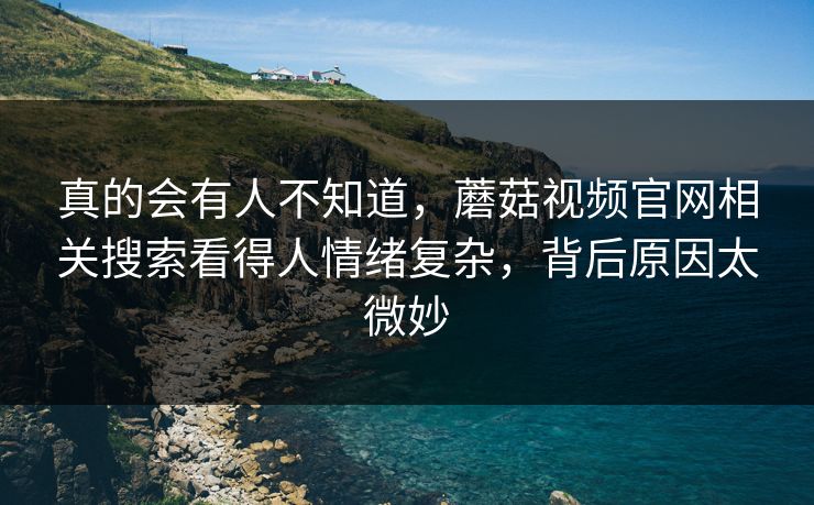 真的会有人不知道，蘑菇视频官网相关搜索看得人情绪复杂，背后原因太微妙