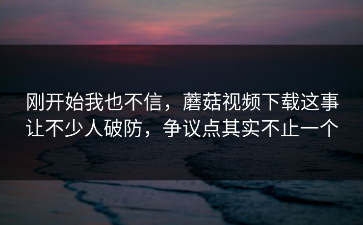 刚开始我也不信,蘑菇视频下载这事让不少人破防,争议点其实不止一个 刚开始我也不信,蘑菇视频下载这事让不少人破防,争议点其实不止一个