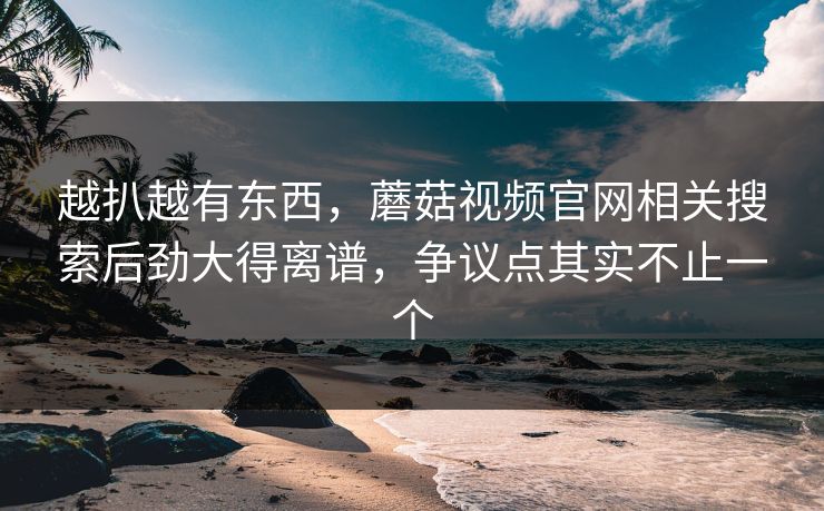 越扒越有东西,蘑菇视频官网相关搜索后劲大得离谱,争议点其实不止一个 越扒越有东西,蘑菇视频官网相关搜索后劲大得离谱,争议点其实不止一个