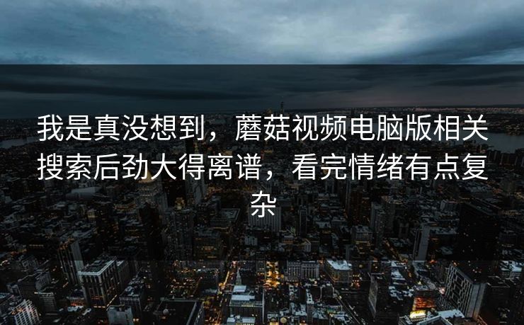 我是真没想到,蘑菇视频电脑版相关搜索后劲大得离谱,看完情绪有点复杂 我是真没想到,蘑菇视频电脑版相关搜索后劲大得离谱,看完情绪有点复杂