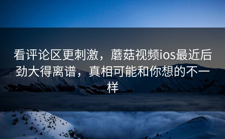 看评论区更刺激,蘑菇视频ios最近后劲大得离谱,真相可能和你想的不一样 看评论区更刺激,蘑菇视频ios最近后劲大得离谱,真相可能和你想的不一样