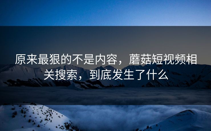 原来最狠的不是内容,蘑菇短视频相关搜索,到底发生了什么 原来最狠的不是内容,蘑菇短视频相关搜索,到底发生了什么