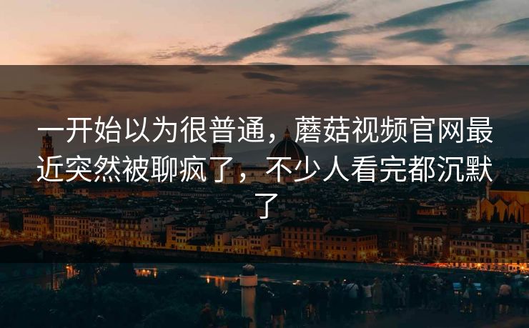一开始以为很普通,蘑菇视频官网最近突然被聊疯了,不少人看完都沉默了 一开始以为很普通,蘑菇视频官网最近突然被聊疯了,不少人看完都沉默了