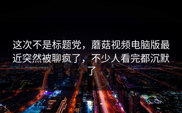 这次不是标题党,蘑菇视频电脑版最近突然被聊疯了,不少人看完都沉默了 这次不是标题党,蘑菇视频电脑版最近突然被聊疯了,不少人看完都沉默了