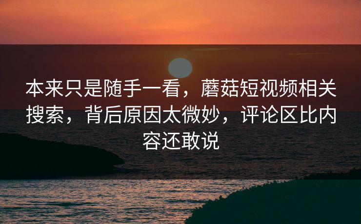 本来只是随手一看,蘑菇短视频相关搜索,背后原因太微妙,评论区比内容还敢说 本来只是随手一看,蘑菇短视频相关搜索,背后原因太微妙,评论区比内容还敢说