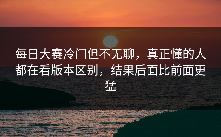每日大赛冷门但不无聊,真正懂的人都在看版本区别,结果后面比前面更猛 每日大赛冷门但不无聊,真正懂的人都在看版本区别,结果后面比前面更猛