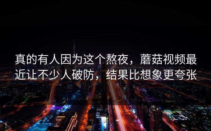 真的有人因为这个熬夜,蘑菇视频最近让不少人破防,结果比想象更夸张 真的有人因为这个熬夜,蘑菇视频最近让不少人破防,结果比想象更夸张