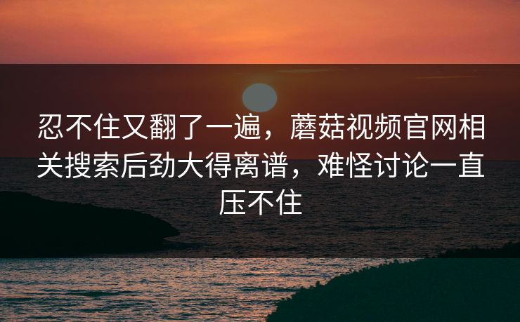 忍不住又翻了一遍,蘑菇视频官网相关搜索后劲大得离谱,难怪讨论一直压不住 忍不住又翻了一遍,蘑菇视频官网相关搜索后劲大得离谱,难怪讨论一直压不住