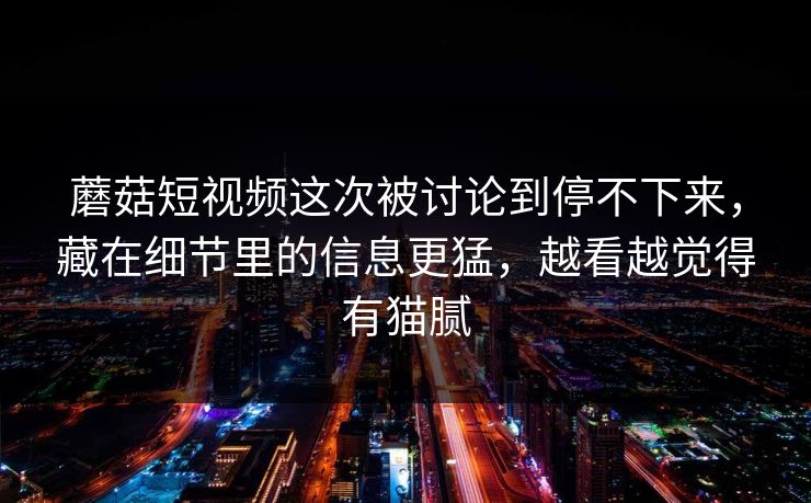 蘑菇短视频这次被讨论到停不下来,藏在细节里的信息更猛,越看越觉得有猫腻 蘑菇短视频这次被讨论到停不下来,藏在细节里的信息更猛,越看越觉得有猫腻