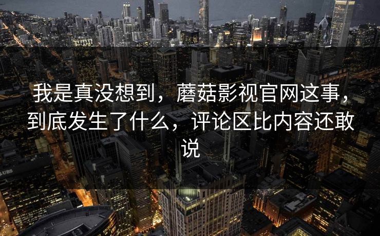 我是真没想到,蘑菇影视官网这事,到底发生了什么,评论区比内容还敢说 我是真没想到,蘑菇影视官网这事,到底发生了什么,评论区比内容还敢说