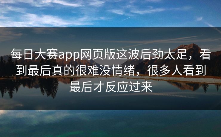 每日大赛app网页版这波后劲太足,看到最后真的很难没情绪,很多人看到最后才反应过来 每日大赛app网页版这波后劲太足,看到最后真的很难没情绪,很多人看到最后才反应过来
