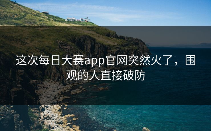 这次每日大赛app官网突然火了,围观的人直接破防 这次每日大赛app官网突然火了,围观的人直接破防