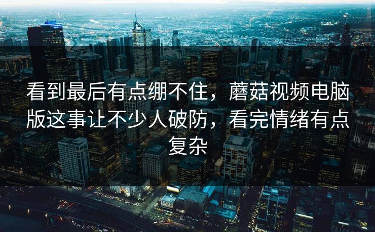 看到最后有点绷不住,蘑菇视频电脑版这事让不少人破防,看完情绪有点复杂 看到最后有点绷不住,蘑菇视频电脑版这事让不少人破防,看完情绪有点复杂