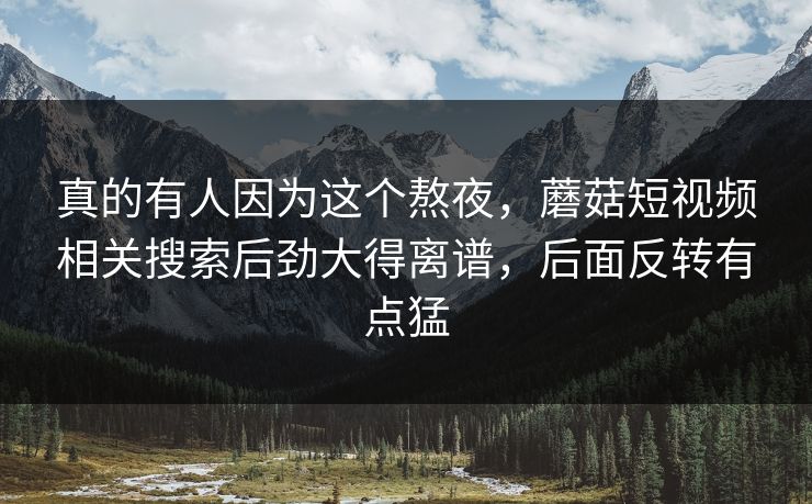 真的有人因为这个熬夜,蘑菇短视频相关搜索后劲大得离谱,后面反转有点猛 真的有人因为这个熬夜,蘑菇短视频相关搜索后劲大得离谱,后面反转有点猛
