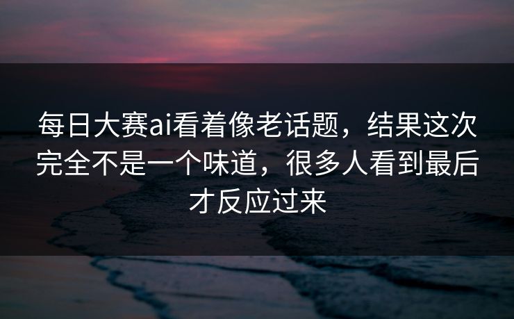每日大赛ai看着像老话题,结果这次完全不是一个味道,很多人看到最后才反应过来 每日大赛ai看着像老话题,结果这次完全不是一个味道,很多人看到最后才反应过来