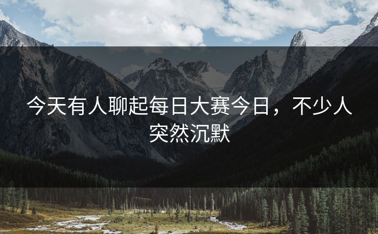 今天有人聊起每日大赛今日,不少人突然沉默 今天有人聊起每日大赛今日,不少人突然沉默