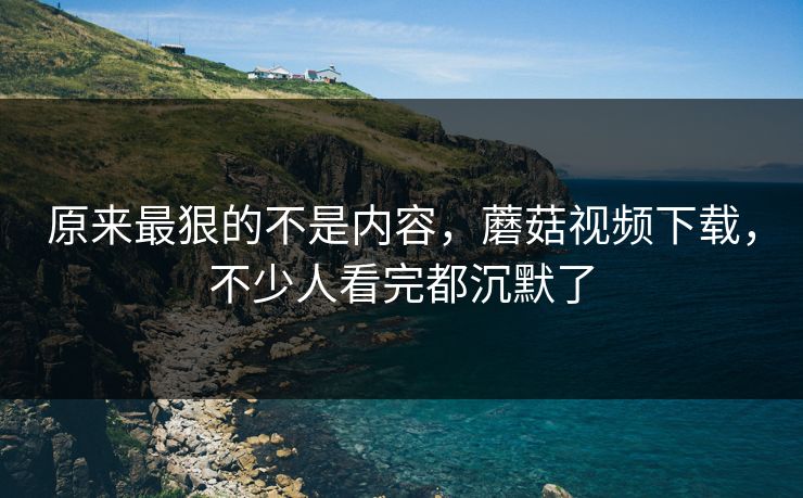原来最狠的不是内容,蘑菇视频下载,不少人看完都沉默了 原来最狠的不是内容,蘑菇视频下载,不少人看完都沉默了