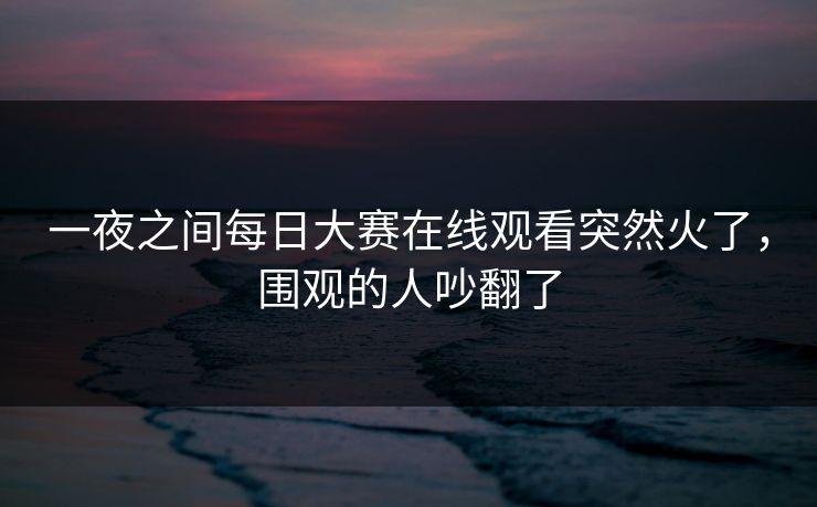 一夜之间每日大赛在线观看突然火了,围观的人吵翻了 一夜之间每日大赛在线观看突然火了,围观的人吵翻了