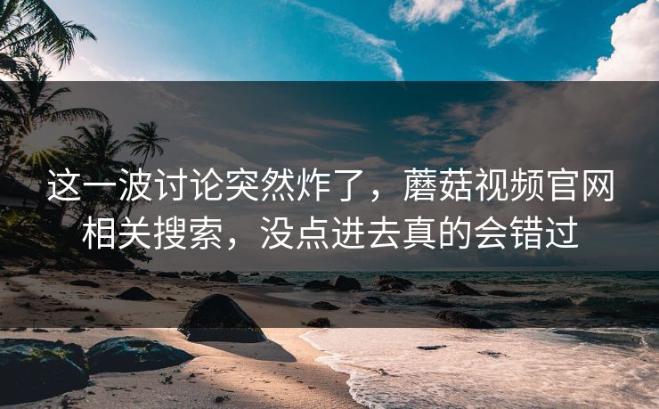 这一波讨论突然炸了,蘑菇视频官网相关搜索,没点进去真的会错过 这一波讨论突然炸了,蘑菇视频官网相关搜索,没点进去真的会错过