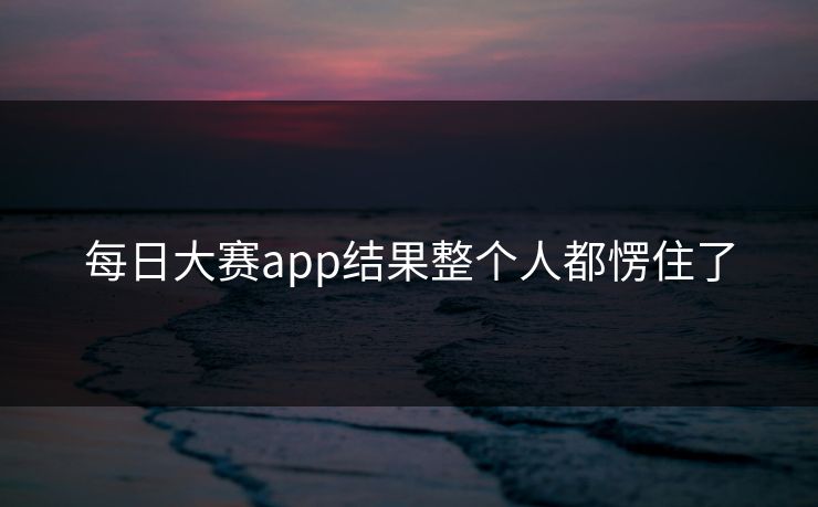 每日大赛app结果整个人都愣住了 每日大赛app结果整个人都愣住了